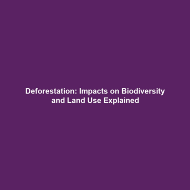 Deforestation: Impacts on Biodiversity and Land Use Explained