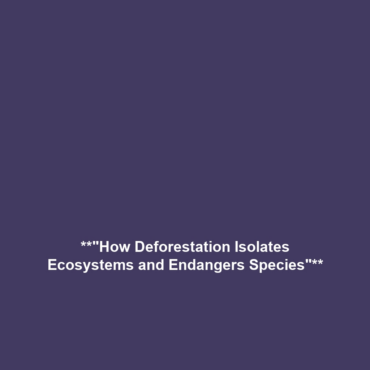 **”How Deforestation Isolates Ecosystems and Endangers Species”**